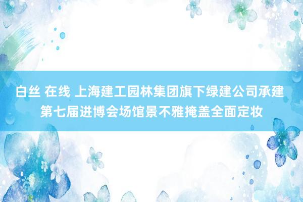 白丝 在线 上海建工园林集团旗下绿建公司承建 第七届进博会场馆景不雅掩盖全面定妆