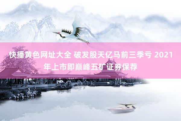 快播黄色网址大全 破发股天亿马前三季亏 2021年上市即巅峰五矿证券保荐