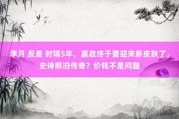 李月 反差 时隔5年，嬴政终于要迎来新皮肤了，史诗照旧传奇？价钱不是问题