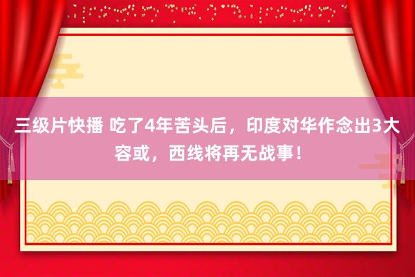 三级片快播 吃了4年苦头后，印度对华作念出3大容或，西线将再无战事！