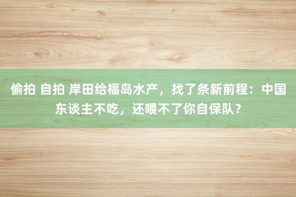 偷拍 自拍 岸田给福岛水产，找了条新前程：中国东谈主不吃，还喂不了你自保队？