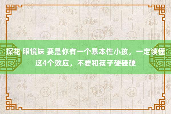 探花 眼镜妹 要是你有一个暴本性小孩，一定读懂这4个效应，不要和孩子硬碰硬