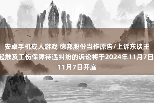 安卓手机成人游戏 德邦股份当作原告/上诉东谈主的1起触及工伤保障待遇纠纷的诉讼将于2024年11月7日开庭