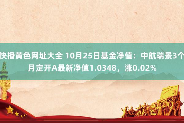 快播黄色网址大全 10月25日基金净值：中航瑞景3个月定开A最新净值1.0348，涨0.02%