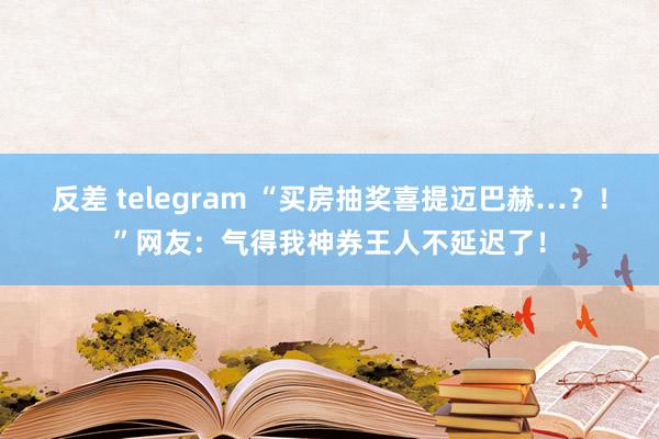 反差 telegram “买房抽奖喜提迈巴赫…？！”网友：气得我神券王人不延迟了！