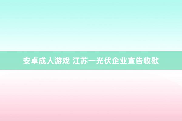 安卓成人游戏 江苏一光伏企业宣告收歇