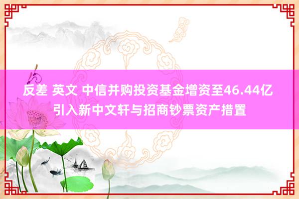 反差 英文 中信并购投资基金增资至46.44亿 引入新中文轩与招商钞票资产措置