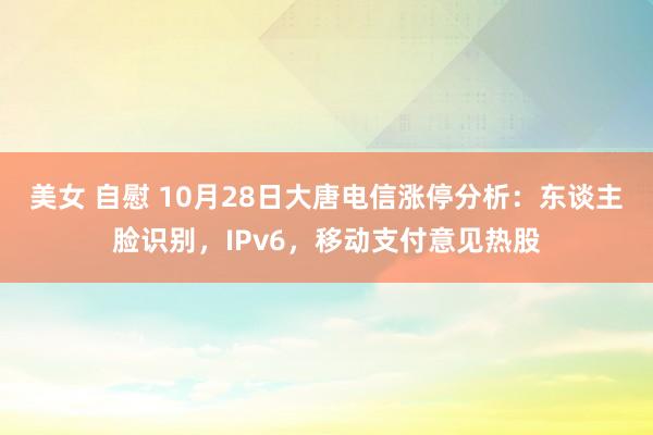 美女 自慰 10月28日大唐电信涨停分析：东谈主脸识别，IPv6，移动支付意见热股