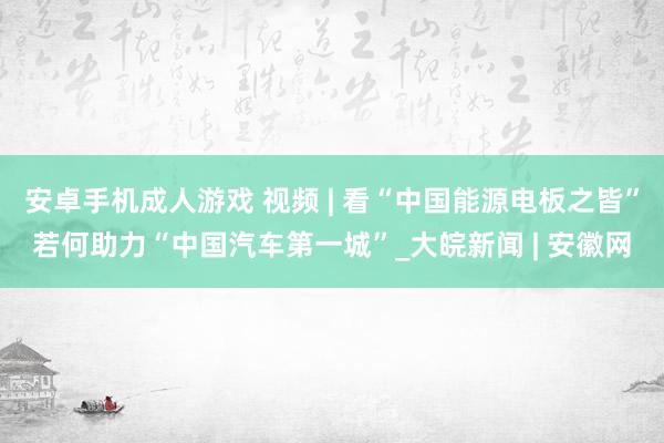 安卓手机成人游戏 视频 | 看“中国能源电板之皆”若何助力“中国汽车第一城”_大皖新闻 | 安徽网