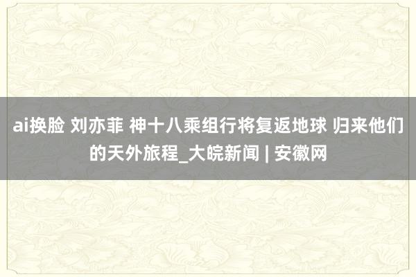 ai换脸 刘亦菲 神十八乘组行将复返地球 归来他们的天外旅程_大皖新闻 | 安徽网