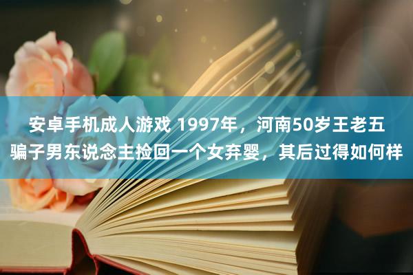 安卓手机成人游戏 1997年，河南50岁王老五骗子男东说念主捡回一个女弃婴，其后过得如何样