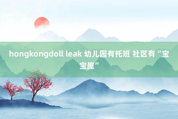 hongkongdoll leak 幼儿园有托班 社区有“宝宝屋”