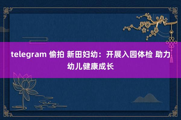 telegram 偷拍 新田妇幼：开展入园体检 助力幼儿健康成长