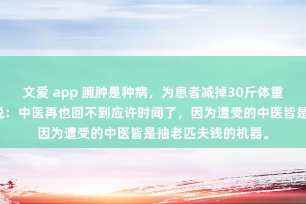 文爱 app 臃肿是种病，为患者减掉30斤体重后，患者哭了，她说：中医再也回不到应许时间了，因为遭受的中医皆是抽老匹夫钱的机器。