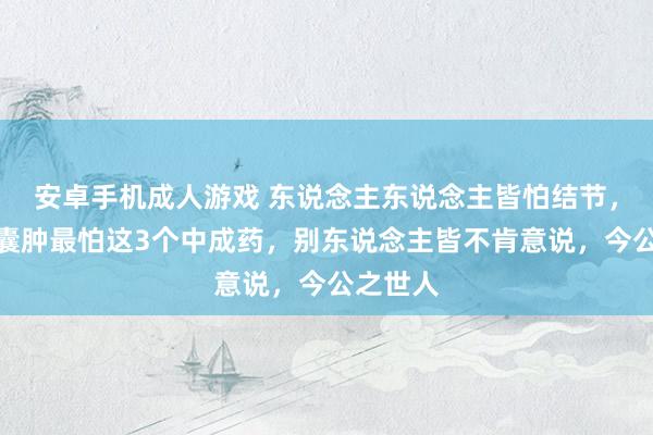 安卓手机成人游戏 东说念主东说念主皆怕结节，但结节囊肿最怕这3个中成药，别东说念主皆不肯意说，今公之世人