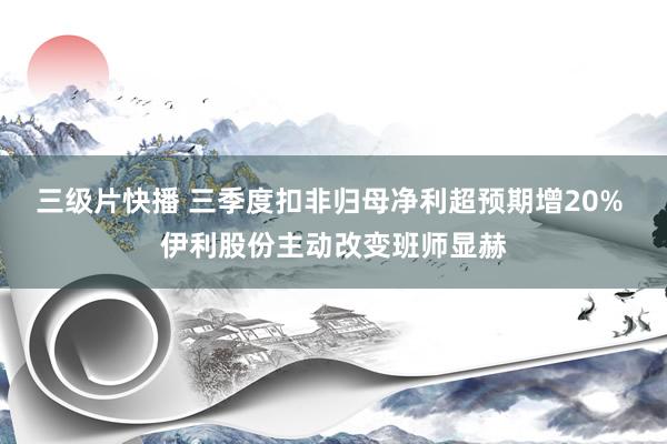 三级片快播 三季度扣非归母净利超预期增20% 伊利股份主动改变班师显赫