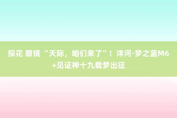 探花 眼镜 “天际，咱们来了”！洋河·梦之蓝M6+见证神十九载梦出征