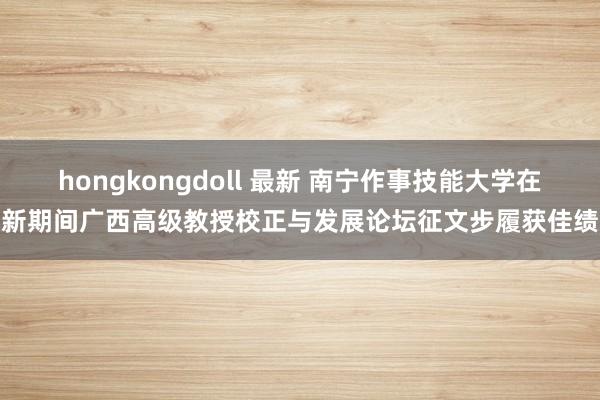 hongkongdoll 最新 南宁作事技能大学在新期间广西高级教授校正与发展论坛征文步履获佳绩