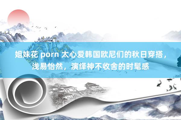 姐妹花 porn 太心爱韩国欧尼们的秋日穿搭，浅易怡然，演绎神不收舍的时髦感