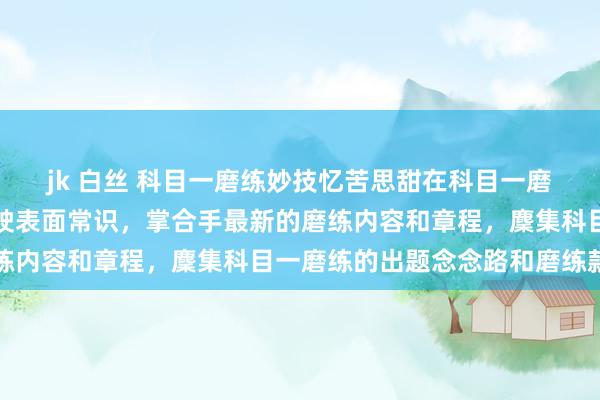 jk 白丝 科目一磨练妙技忆苦思甜在科目一磨练前应该先温习一遍驾驶表面常识，掌合手最新的磨练内容和章程，麇集科目一磨练的出题念念路和磨练款式