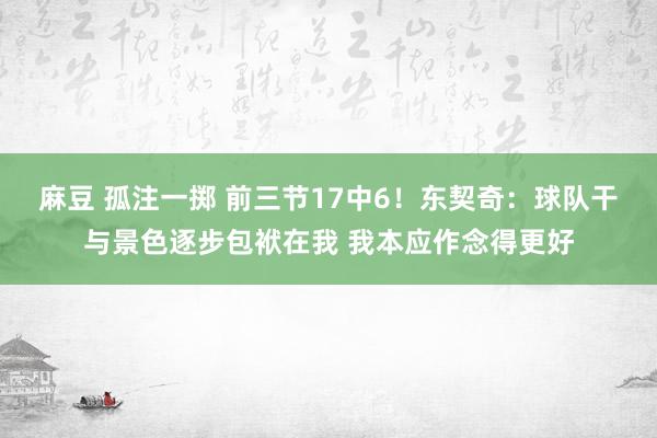 麻豆 孤注一掷 前三节17中6！东契奇：球队干与景色逐步包袱在我 我本应作念得更好