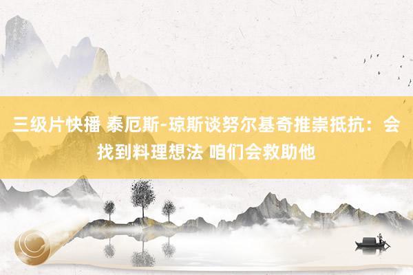 三级片快播 泰厄斯-琼斯谈努尔基奇推崇抵抗：会找到料理想法 咱们会救助他