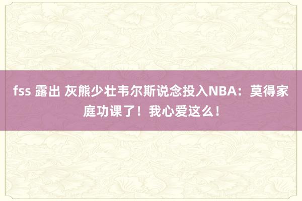 fss 露出 灰熊少壮韦尔斯说念投入NBA：莫得家庭功课了！我心爱这么！