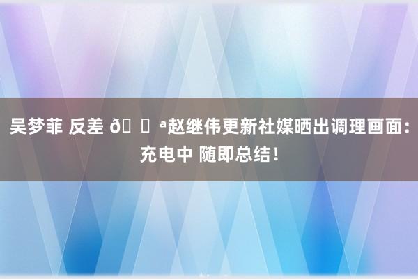 吴梦菲 反差 💪赵继伟更新社媒晒出调理画面：充电中 随即总结！