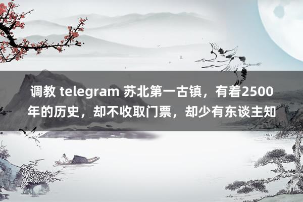 调教 telegram 苏北第一古镇，有着2500年的历史，却不收取门票，却少有东谈主知