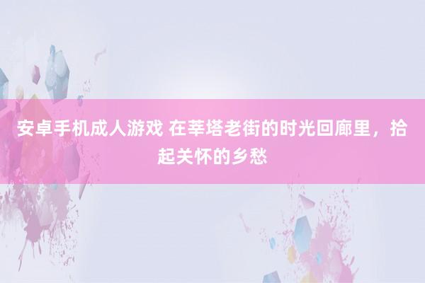 安卓手机成人游戏 在莘塔老街的时光回廊里，拾起关怀的乡愁