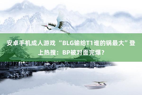 安卓手机成人游戏 “BLG输给T1谁的锅最大”登上热搜：BP被对面完爆？