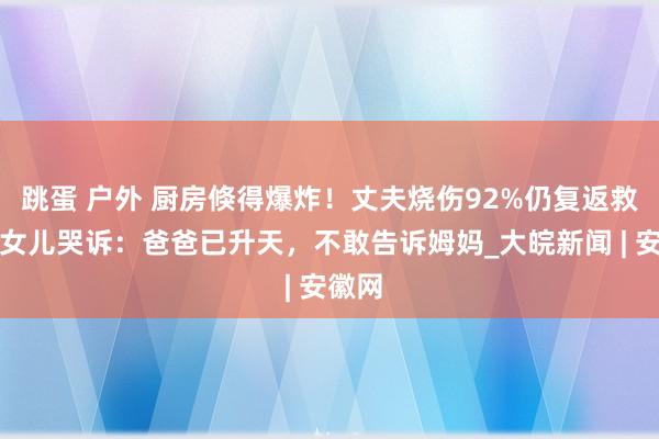 跳蛋 户外 厨房倏得爆炸！丈夫烧伤92%仍复返救妻，女儿哭诉：爸爸已升天，不敢告诉姆妈_大皖新闻 | 安徽网