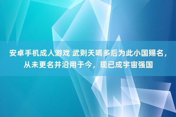 安卓手机成人游戏 武则天喝多后为此小国赐名，从未更名并沿用于今，现已成宇宙强国