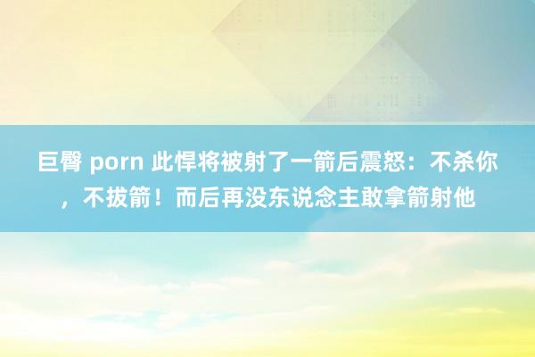 巨臀 porn 此悍将被射了一箭后震怒：不杀你，不拔箭！而后再没东说念主敢拿箭射他