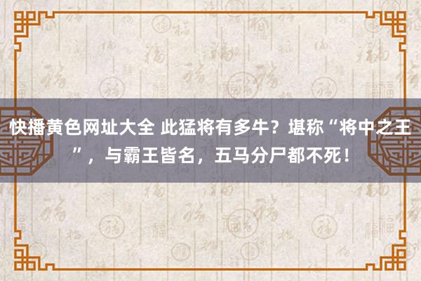 快播黄色网址大全 此猛将有多牛？堪称“将中之王”，与霸王皆名，五马分尸都不死！