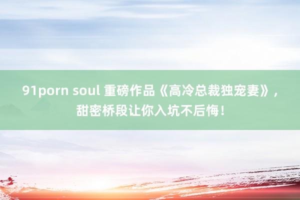 91porn soul 重磅作品《高冷总裁独宠妻》，甜密桥段让你入坑不后悔！