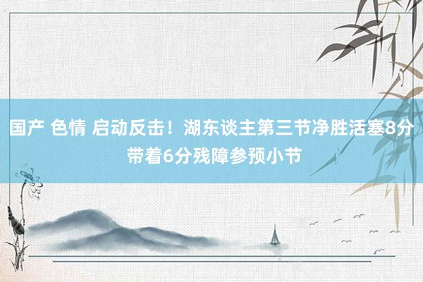 国产 色情 启动反击！湖东谈主第三节净胜活塞8分 带着6分残障参预小节