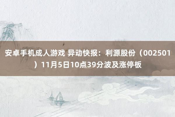 安卓手机成人游戏 异动快报：利源股份（002501）11月5日10点39分波及涨停板