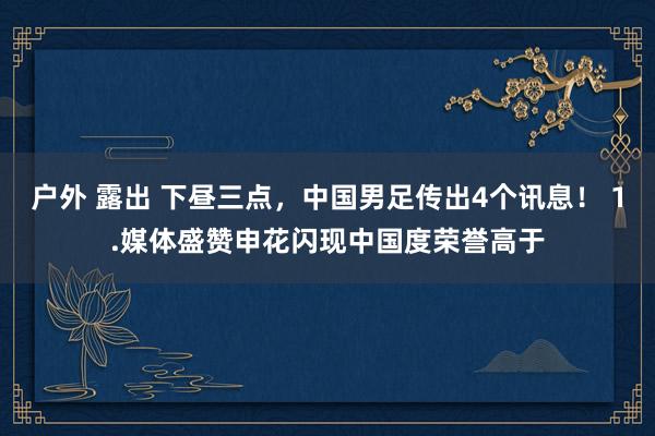 户外 露出 下昼三点，中国男足传出4个讯息！ 1.媒体盛赞申花闪现中国度荣誉高于