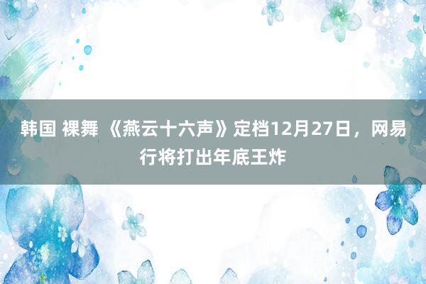 韩国 裸舞 《燕云十六声》定档12月27日，网易行将打出年底王炸