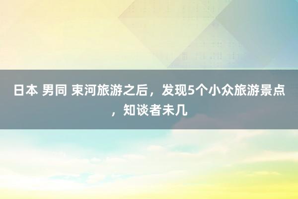 日本 男同 束河旅游之后，发现5个小众旅游景点，知谈者未几