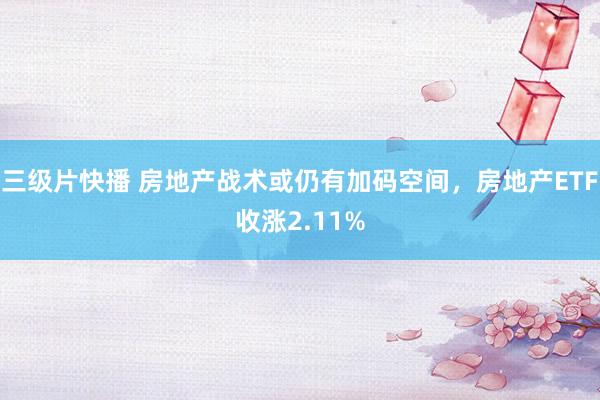 三级片快播 房地产战术或仍有加码空间，房地产ETF收涨2.11%