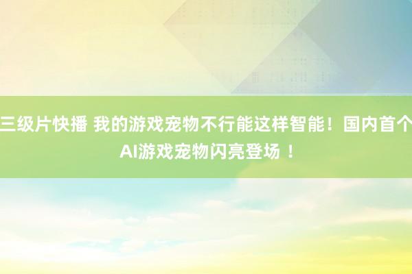 三级片快播 我的游戏宠物不行能这样智能！国内首个AI游戏宠物闪亮登场 ！