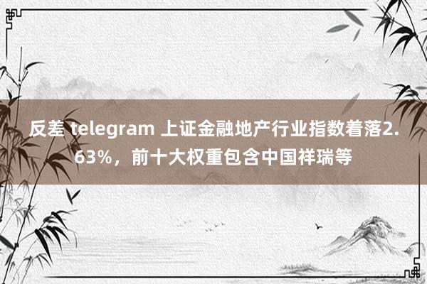 反差 telegram 上证金融地产行业指数着落2.63%，前十大权重包含中国祥瑞等