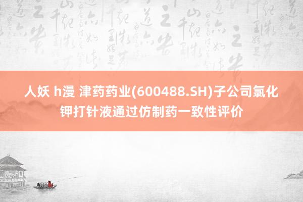 人妖 h漫 津药药业(600488.SH)子公司氯化钾打针液通过仿制药一致性评价