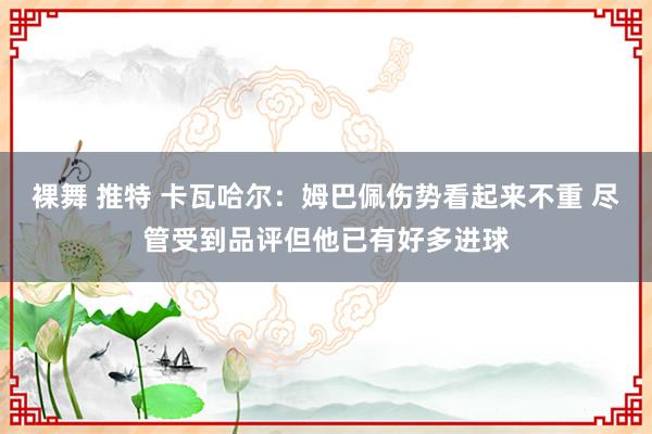 裸舞 推特 卡瓦哈尔：姆巴佩伤势看起来不重 尽管受到品评但他已有好多进球