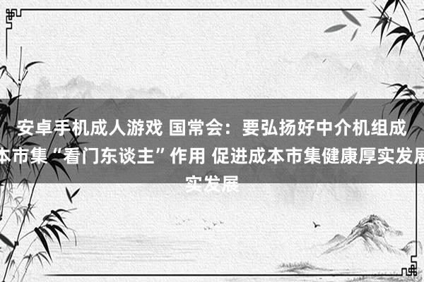 安卓手机成人游戏 国常会：要弘扬好中介机组成本市集“看门东谈主”作用 促进成本市集健康厚实发展