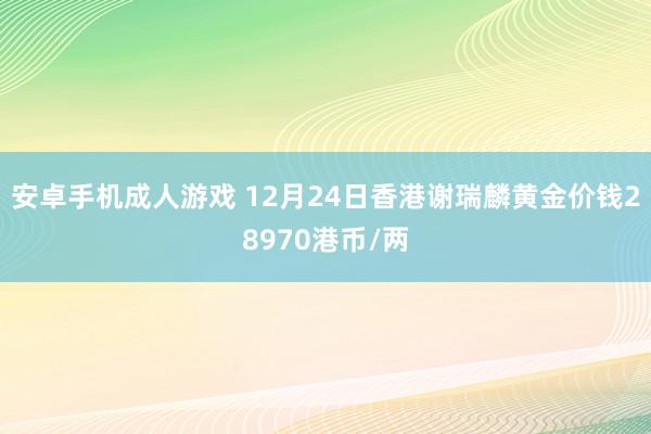 安卓手机成人游戏 12月24日香港谢瑞麟黄金价钱28970港币/两