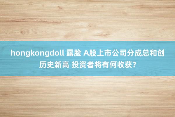 hongkongdoll 露脸 A股上市公司分成总和创历史新高 投资者将有何收获？