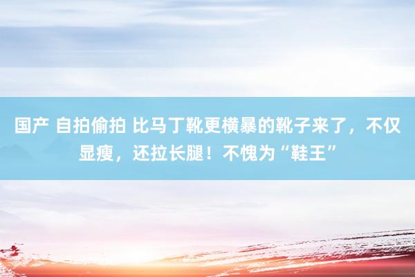 国产 自拍偷拍 比马丁靴更横暴的靴子来了，不仅显瘦，还拉长腿！不愧为“鞋王”